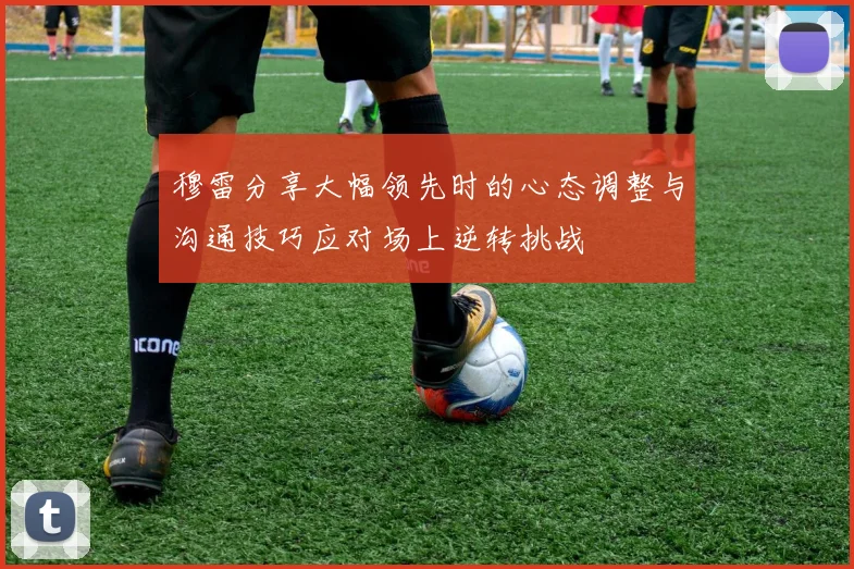 穆雷分享大幅领先时的心态调整与沟通技巧应对场上逆转挑战