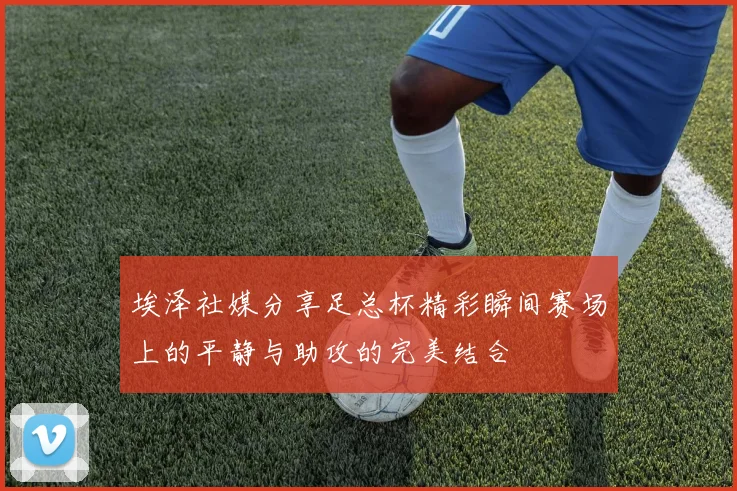 埃泽社媒分享足总杯精彩瞬间赛场上的平静与助攻的完美结合