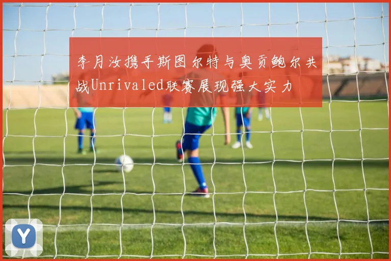 李月汝携手斯图尔特与奥贡鲍尔共战Unrivaled联赛展现强大实力