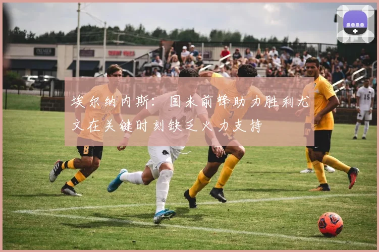 埃尔纳内斯：国米前锋助力胜利尤文在关键时刻缺乏火力支持