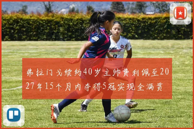 弗拉门戈续约40岁主帅费利佩至2027年15个月内夺得5冠实现全满贯