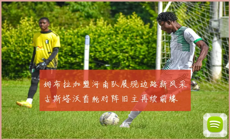 姆布拉加盟河南队展现边路新风采古斯塔沃首轮对阵旧主再续前缘