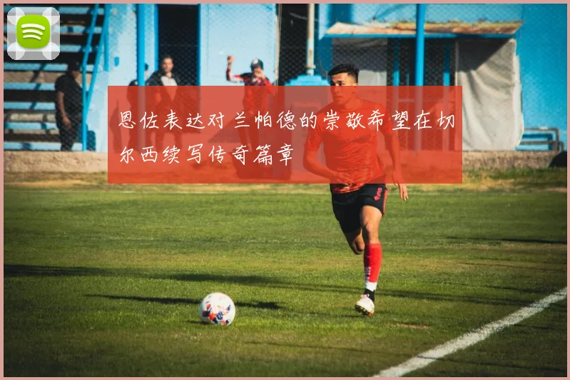恩佐表达对兰帕德的崇敬希望在切尔西续写传奇篇章