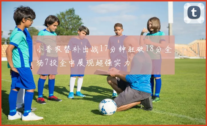 小香农替补出战17分钟狂砍18分全场7投全中展现超强实力