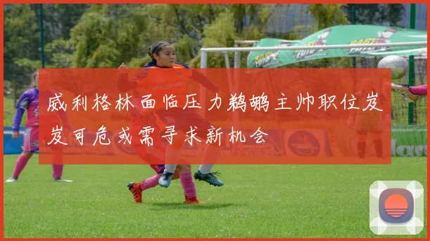 威利格林面临压力鹈鹕主帅职位岌岌可危或需寻求新机会