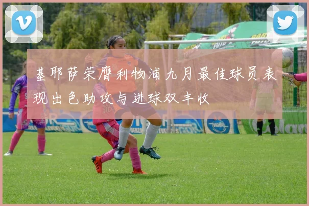基耶萨荣膺利物浦九月最佳球员表现出色助攻与进球双丰收