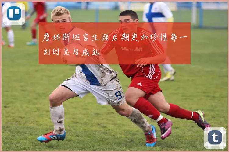 詹姆斯坦言生涯后期更加珍惜每一刻时光与成就