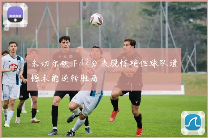 米切尔砍下42分表现惊艳但球队遗憾未能逆转胜局