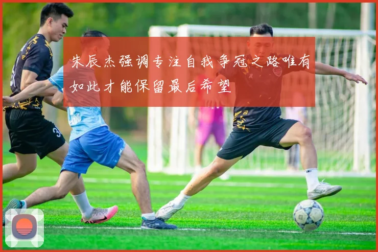 朱辰杰强调专注自我争冠之路唯有如此才能保留最后希望