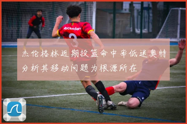 杰伦格林近期投篮命中率低迷奥特分析其移动问题为根源所在