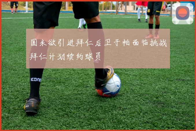 国米欲引进拜仁后卫于帕面临挑战拜仁计划续约球员