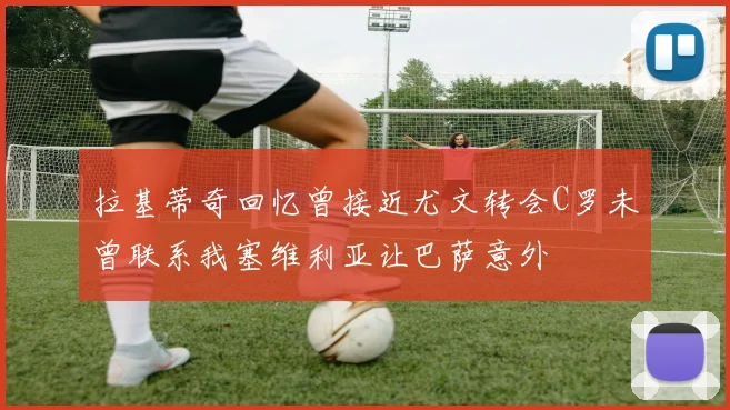 拉基蒂奇回忆曾接近尤文转会C罗未曾联系我塞维利亚让巴萨意外