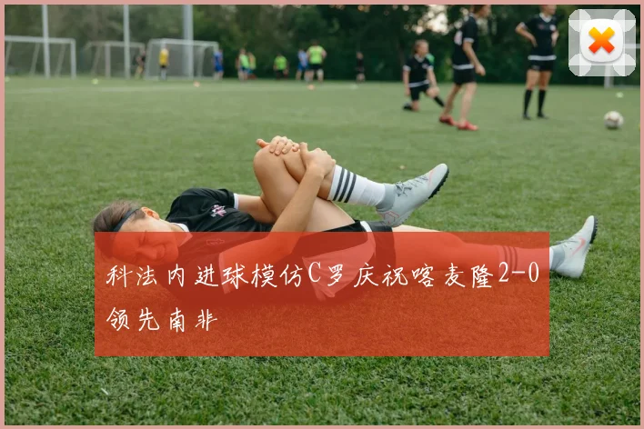 科法内进球模仿C罗庆祝喀麦隆2-0领先南非