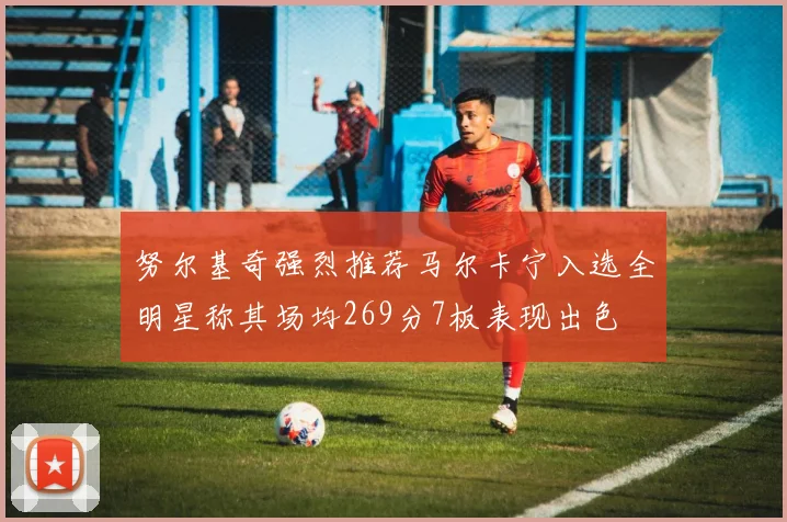努尔基奇强烈推荐马尔卡宁入选全明星称其场均269分7板表现出色