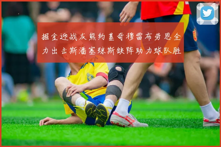 掘金迎战灰熊约基奇穆雷布劳恩全力出击斯潘塞琼斯缺阵助力球队胜算