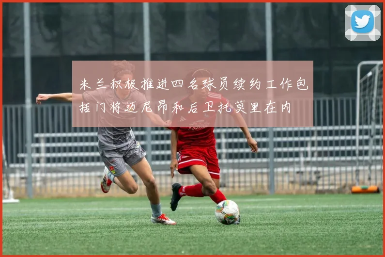 米兰积极推进四名球员续约工作包括门将迈尼昂和后卫托莫里在内