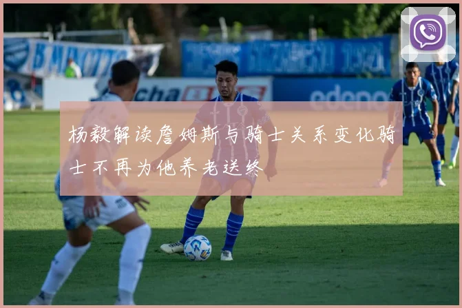 杨毅解读詹姆斯与骑士关系变化骑士不再为他养老送终