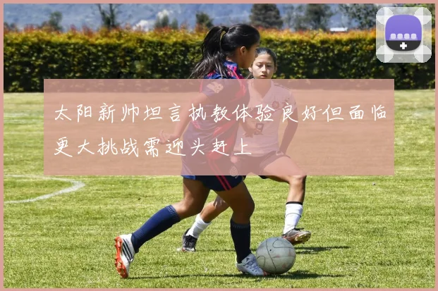 太阳新帅坦言执教体验良好但面临更大挑战需迎头赶上