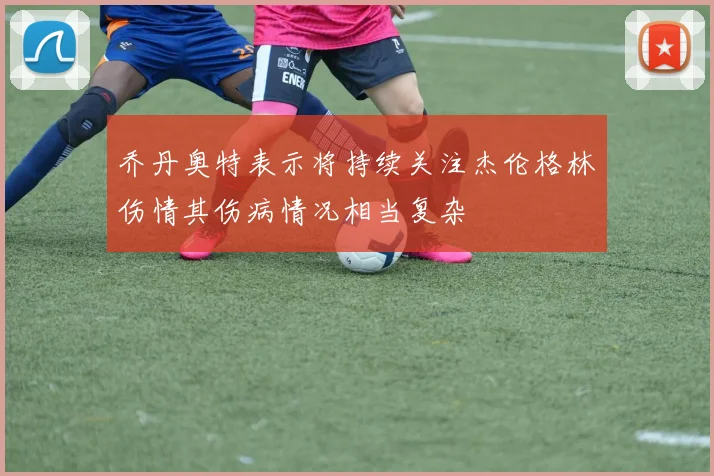 乔丹奥特表示将持续关注杰伦格林伤情其伤病情况相当复杂