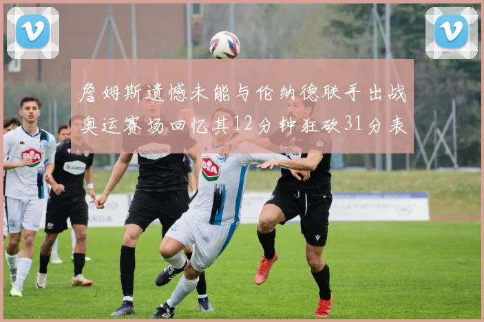 詹姆斯遗憾未能与伦纳德联手出战奥运赛场回忆其12分钟狂砍31分表现